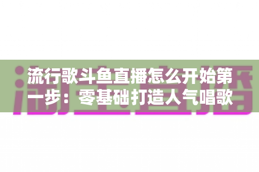 流行歌斗鱼直播怎么开始第一步:零基础打造人气唱歌直播间的完整实战指南 流行歌斗鱼直播怎么开始第一步:零基础打造人气唱歌直播间的完整实战指南