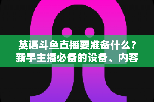 英语斗鱼直播要准备什么?新手主播必备的设备、内容与运营全攻略 英语斗鱼直播要准备什么?新手主播必备的设备、内容与运营全攻略