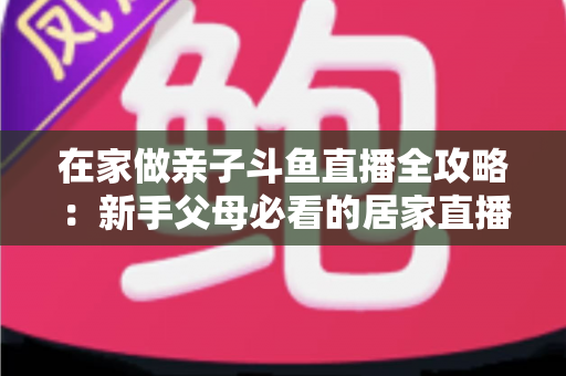 在家做亲子斗鱼直播全攻略：新手父母必看的居家直播运营与陪伴指南