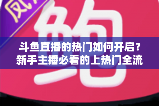 斗鱼直播的热门如何开启？新手主播必看的上热门全流程指南与实战技巧
