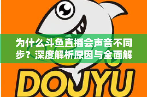为什么斗鱼直播会声音不同步？深度解析原因与全面解决方案指南
