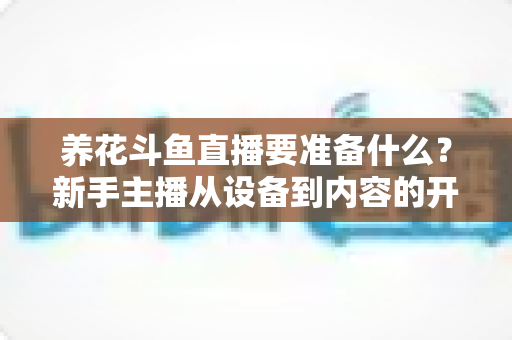养花斗鱼直播要准备什么？新手主播从设备到内容的开播全攻略