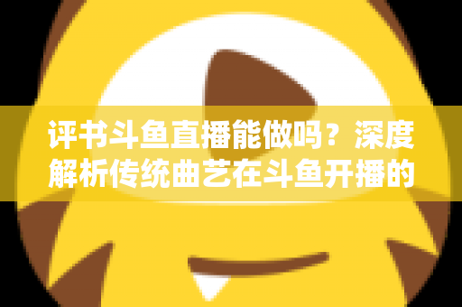 评书斗鱼直播能做吗？深度解析传统曲艺在斗鱼开播的可行性、条件与运营全攻略