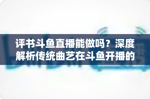 评书斗鱼直播能做吗？深度解析传统曲艺在斗鱼开播的可行性、条件与运营全攻略