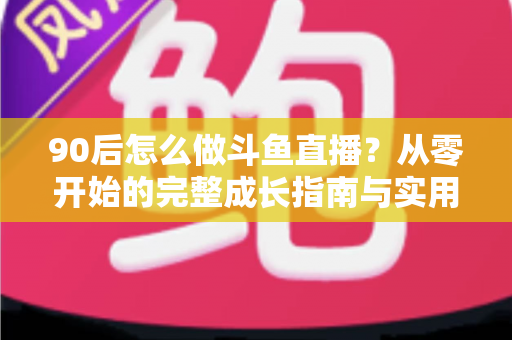 90后怎么做斗鱼直播？从零开始的完整成长指南与实用技巧分享