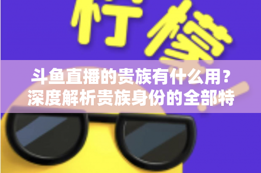 斗鱼直播的贵族有什么用?深度解析贵族身份的全部特权与实际价值 斗鱼直播的贵族有什么用?深度解析贵族身份的全部特权与实际价值