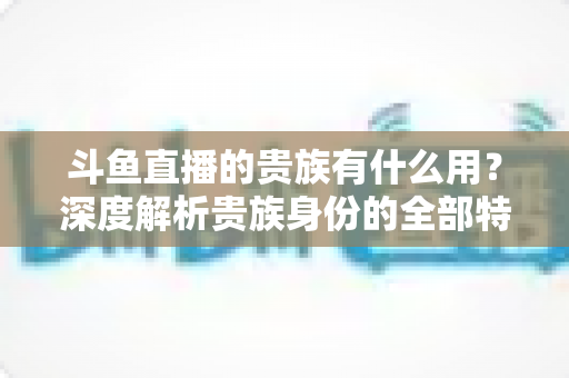 斗鱼直播的贵族有什么用？深度解析贵族身份的全部特权与实际价值