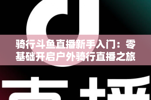 骑行斗鱼直播新手入门：零基础开启户外骑行直播之旅的完整指南