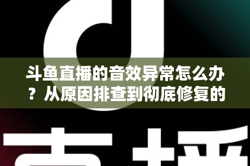 斗鱼直播的音效异常怎么办？从原因排查到彻底修复的完整解决方案