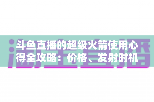 斗鱼直播的超级火箭使用心得全攻略:价格、发射时机与省钱技巧一站式指南 斗鱼直播的超级火箭使用心得全攻略:价格、发射时机与省钱技巧一站式指南