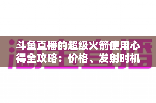 斗鱼直播的超级火箭使用心得全攻略：价格、发射时机与省钱技巧一站式指南
