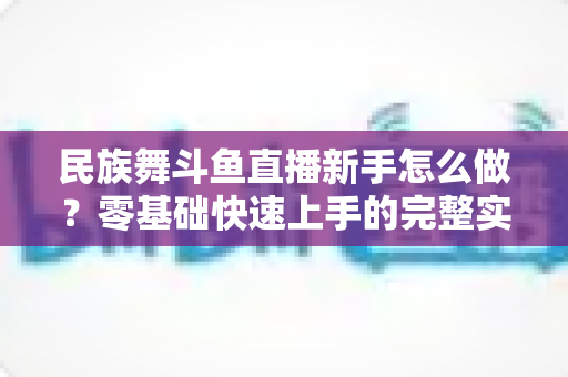 民族舞斗鱼直播新手怎么做？零基础快速上手的完整实战攻略