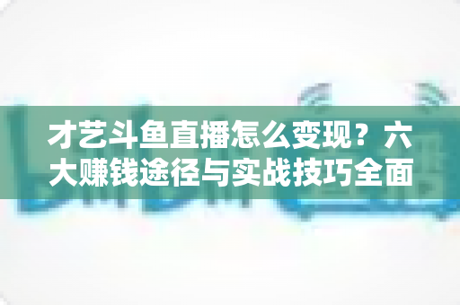 才艺斗鱼直播怎么变现?六大赚钱途径与实战技巧全面解析 才艺斗鱼直播怎么变现?六大赚钱途径与实战技巧全面解析