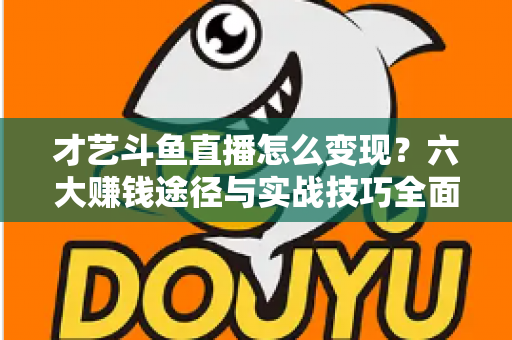 才艺斗鱼直播怎么变现?六大赚钱途径与实战技巧全面解析 才艺斗鱼直播怎么变现?六大赚钱途径与实战技巧全面解析