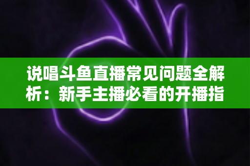 说唱斗鱼直播常见问题全解析:新手主播必看的开播指南与避坑手册 说唱斗鱼直播常见问题全解析:新手主播必看的开播指南与避坑手册