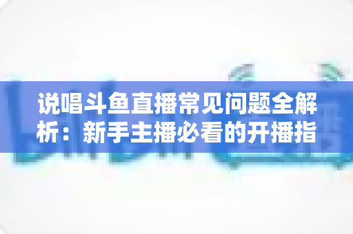 说唱斗鱼直播常见问题全解析:新手主播必看的开播指南与避坑手册 说唱斗鱼直播常见问题全解析:新手主播必看的开播指南与避坑手册