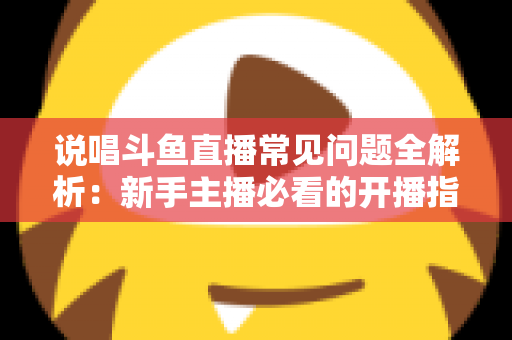 说唱斗鱼直播常见问题全解析：新手主播必看的开播指南与避坑手册