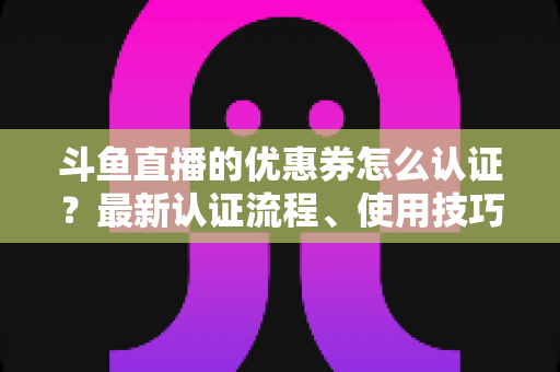 斗鱼直播的优惠券怎么认证?最新认证流程、使用技巧与常见问题全面解析 斗鱼直播的优惠券怎么认证?最新认证流程、使用技巧与常见问题全面解析