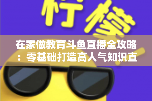 在家做教育斗鱼直播全攻略：零基础打造高人气知识直播间的完整指南