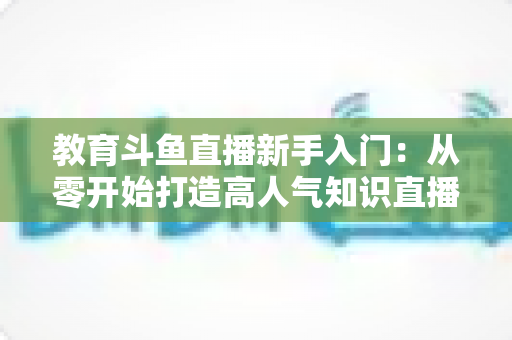 教育斗鱼直播新手入门:从零开始打造高人气知识直播间的完整指南 教育斗鱼直播新手入门:从零开始打造高人气知识直播间的完整指南