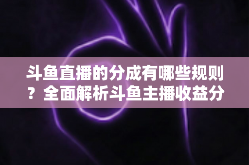 斗鱼直播的分成有哪些规则？全面解析斗鱼主播收益分成机制与提现细节
