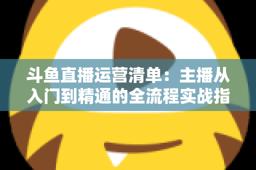 斗鱼直播运营清单:主播从入门到精通的全流程实战指南 斗鱼直播运营清单:主播从入门到精通的全流程实战指南