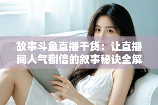 故事斗鱼直播干货：让直播间人气翻倍的叙事秘诀全解析