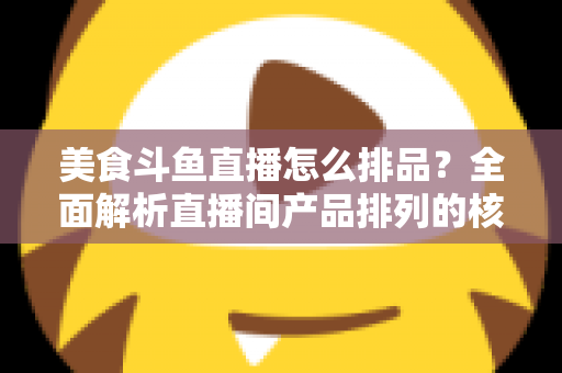 美食斗鱼直播怎么排品？全面解析直播间产品排列的核心逻辑与实战技巧