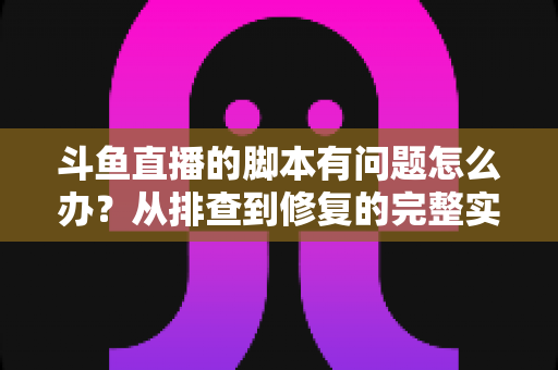 斗鱼直播的脚本有问题怎么办？从排查到修复的完整实战指南
