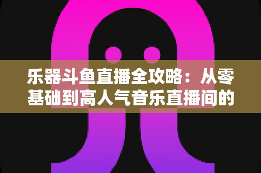 乐器斗鱼直播全攻略：从零基础到高人气音乐直播间的完整实战指南