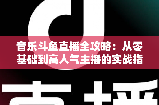 音乐斗鱼直播全攻略：从零基础到高人气主播的实战指南（含设备、内容、运营与变现技巧）