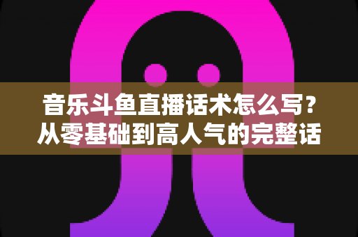 音乐斗鱼直播话术怎么写？从零基础到高人气的完整话术攻略与实战技巧全解析