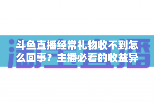斗鱼直播经常礼物收不到怎么回事？主播必看的收益异常排查与解决全攻略