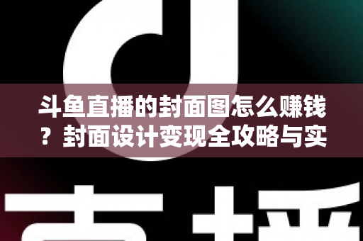 斗鱼直播的封面图怎么赚钱？封面设计变现全攻略与实战指南