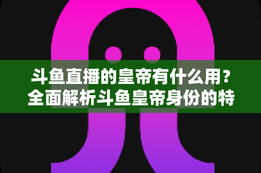 斗鱼直播的皇帝有什么用？全面解析斗鱼皇帝身份的特权、价值与理性消费指南
