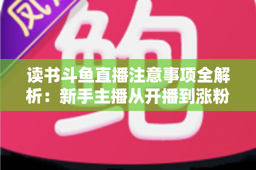 读书斗鱼直播注意事项全解析：新手主播从开播到涨粉的合规运营指南