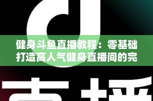 健身斗鱼直播教程：零基础打造高人气健身直播间的完整实战指南