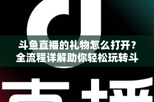 斗鱼直播的礼物怎么打开？全流程详解助你轻松玩转斗鱼礼物功能