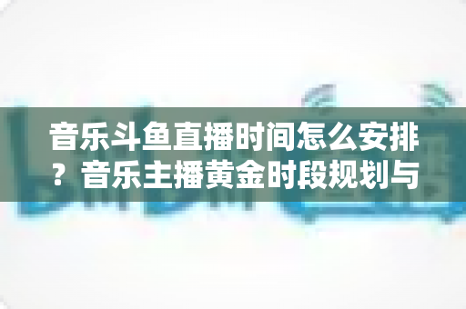 音乐斗鱼直播时间怎么安排？音乐主播黄金时段规划与涨粉涨人气全攻略