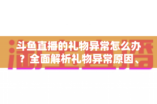 斗鱼直播的礼物异常怎么办？全面解析礼物异常原因、解决步骤与预防指南