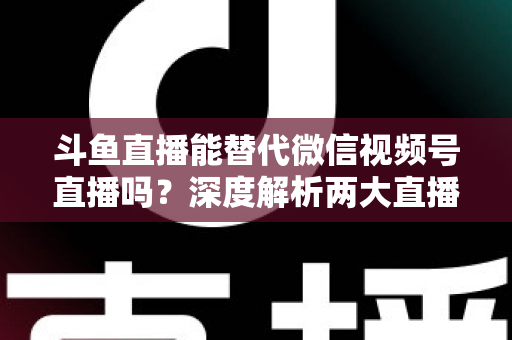 斗鱼直播能替代微信视频号直播吗？深度解析两大直播平台的核心差异与选择策略
