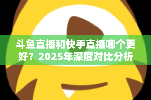斗鱼直播和快手直播哪个更好？2025年深度对比分析与选择指南