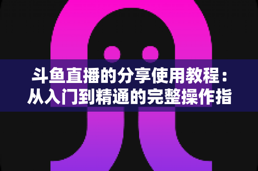 斗鱼直播的分享使用教程：从入门到精通的完整操作指南与实用技巧