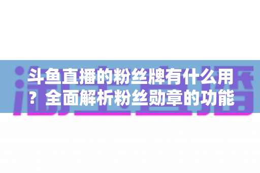 斗鱼直播的粉丝牌有什么用?全面解析粉丝勋章的功能、等级与隐藏价值 斗鱼直播的粉丝牌有什么用?全面解析粉丝勋章的功能、等级与隐藏价值