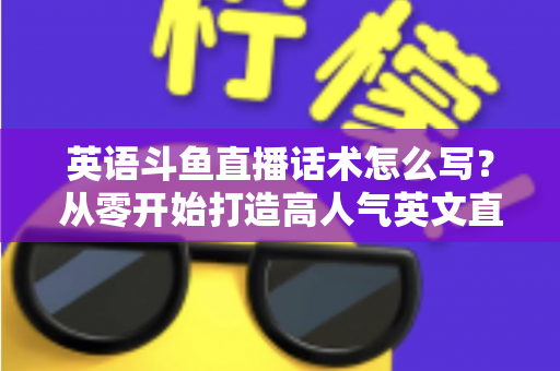 英语斗鱼直播话术怎么写？从零开始打造高人气英文直播间的实用指南