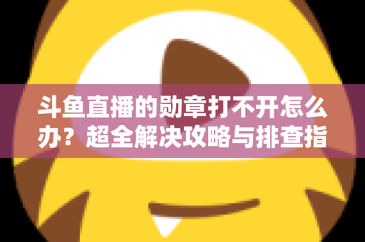 斗鱼直播的勋章打不开怎么办？超全解决攻略与排查指南一文搞定