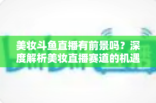 美妆斗鱼直播有前景吗？深度解析美妆直播赛道的机遇、挑战与变现路径