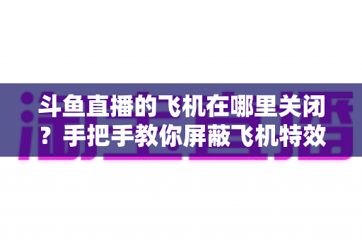 斗鱼直播的飞机在哪里关闭？手把手教你屏蔽飞机特效的完整实用教程