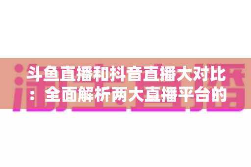 斗鱼直播和抖音直播大对比:全面解析两大直播平台的差异,助你选对舞台 斗鱼直播和抖音直播大对比:全面解析两大直播平台的差异,助你选对舞台