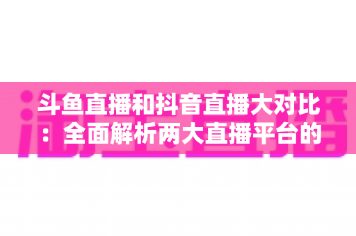 斗鱼直播和抖音直播大对比：全面解析两大直播平台的差异，助你选对舞台